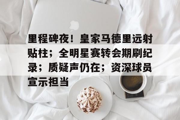 里程碑夜！皇家马德里远射贴柱；全明星赛转会期刷纪录；质疑声仍在；资深球员宣示担当的简单介绍-lol竞猜