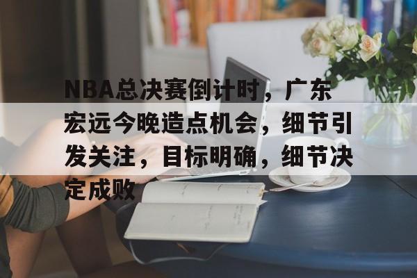 NBA总决赛倒计时，广东宏远今晚造点机会，细节引发关注，目标明确，细节决定成败的简单介绍-lol投注